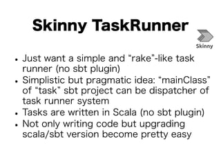 Skinny TaskRunner 
• Just want a simple and “rake”-like task 
runner (no sbt plugin) • Simplistic but pragmatic idea: “mainClass” 
of “task” sbt project can be dispatcher of 
task runner system • Tasks are written in Scala (no sbt plugin) • Not only writing code but upgrading 
scala/sbt version become pretty easy 
 
