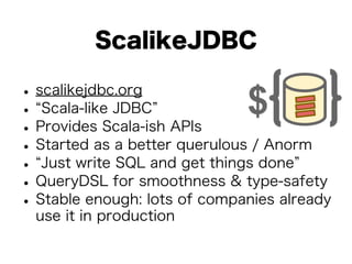 ScalikeJDBC 
• scalikejdbc.org • “Scala-like JDBC” • Provides Scala-ish APIs • Started as a better querulous / Anorm • “Just write SQL and get things done” • QueryDSL for smoothness & type-safety • Stable enough: lots of companies already 
use it in production 
 