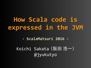 Koichi	
  Sakata  （阪田  浩一）  
@jyukutyo
How	
  Scala	
  code	
  is	
  
expressed	
  in	
  the	
  JVM	
  
-­‐	
  ScalaMatsuri	
  2016	
  -­‐
 