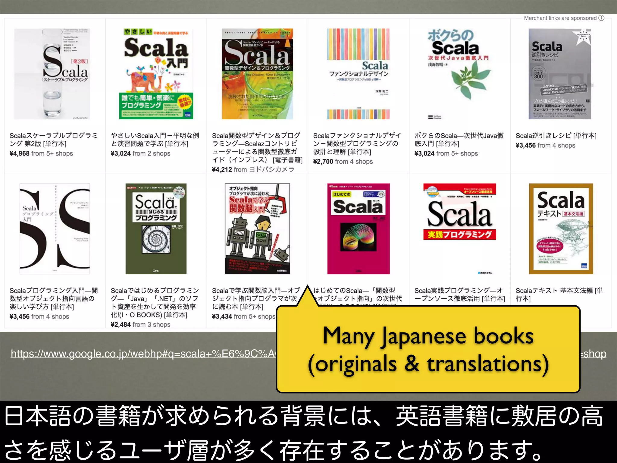 https://www.google.co.jp/webhp#q=scala+%E6%9C%AC&safe=off&tbs=vw:g,mr:1,cat:784,seller:6621179,p_ord:r&tbm=shop
Many Japanese books
(originals & translations)
日本語の書籍が求められる背景には、英語書籍に敷居の高
さを感じるユーザ層が多く存在することがあります。
 