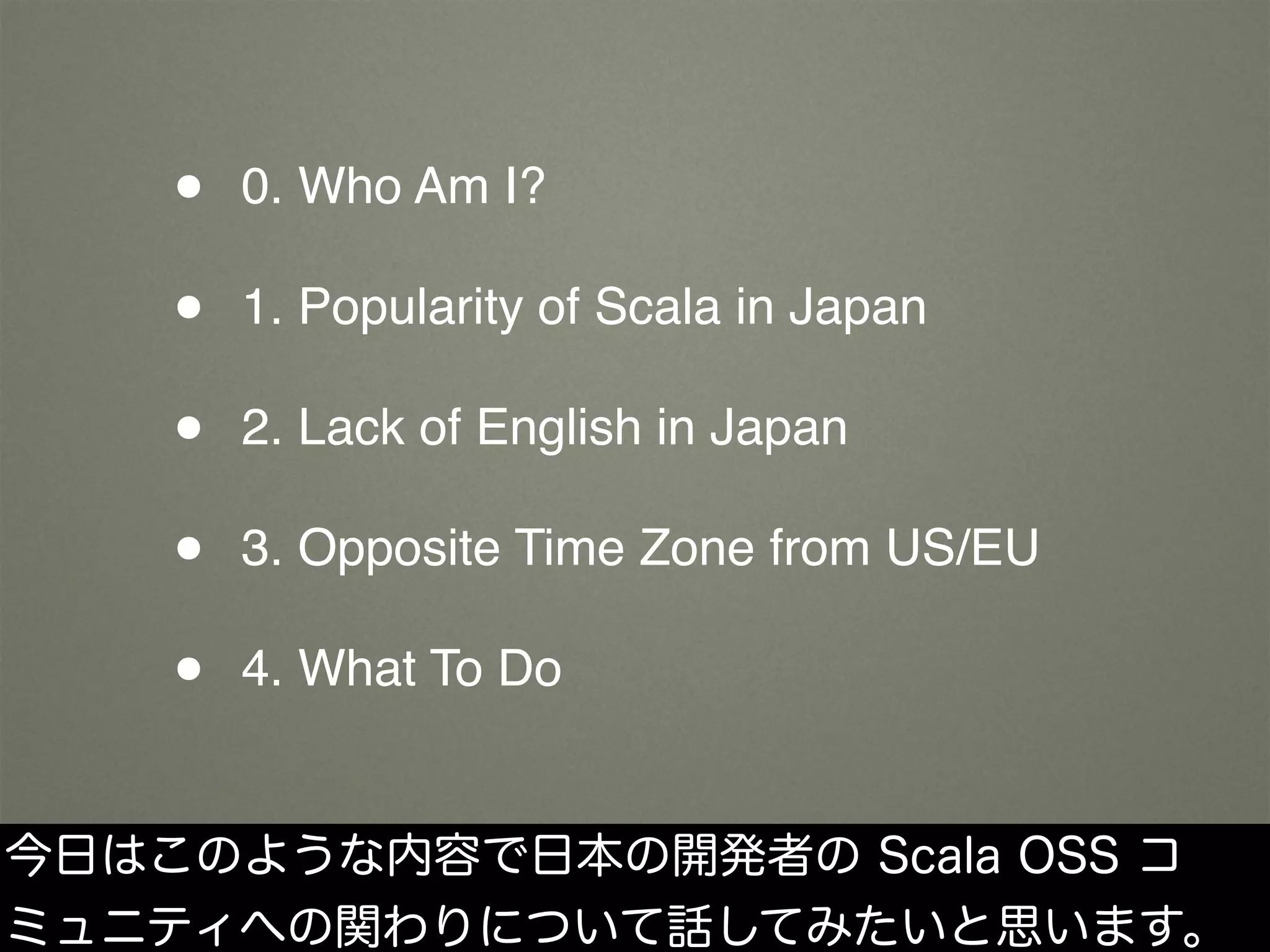 • 0. Who Am I?
• 1. Popularity of Scala in Japan
• 2. Lack of English in Japan
• 3. Opposite Time Zone from US/EU
• 4. What To Do
今日はこのような内容で日本の開発者の Scala OSS コ
ミュニティへの関わりについて話してみたいと思います。
 