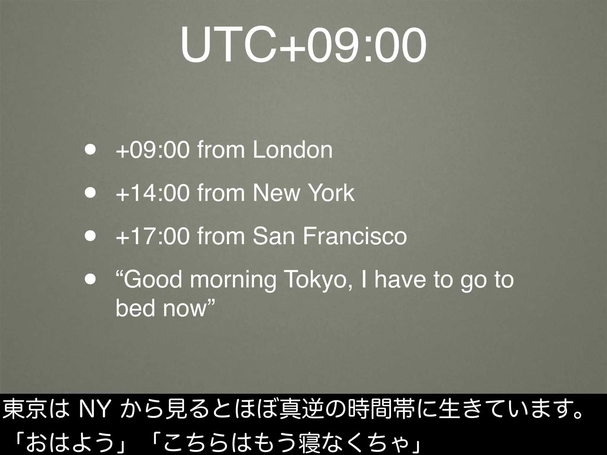 UTC+09:00
• +09:00 from London
• +14:00 from New York
• +17:00 from San Francisco
• “Good morning Tokyo, I have to go to
bed now”
東京は NY から見るとほぼ真逆の時間帯に生きています。
「おはよう」「こちらはもう寝なくちゃ」
 