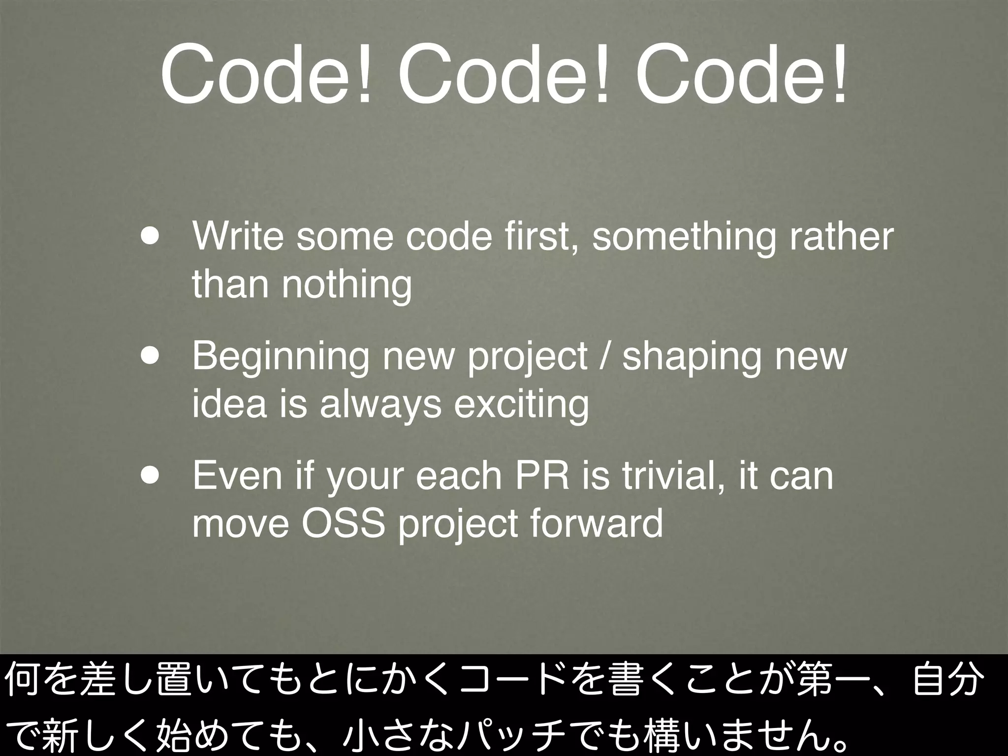 Code! Code! Code!
• Write some code ﬁrst, something rather
than nothing
• Beginning new project / shaping new
idea is always exciting
• Even if your each PR is trivial, it can
move OSS project forward
何を差し置いてもとにかくコードを書くことが第一、自分
で新しく始めても、小さなパッチでも構いません。
 