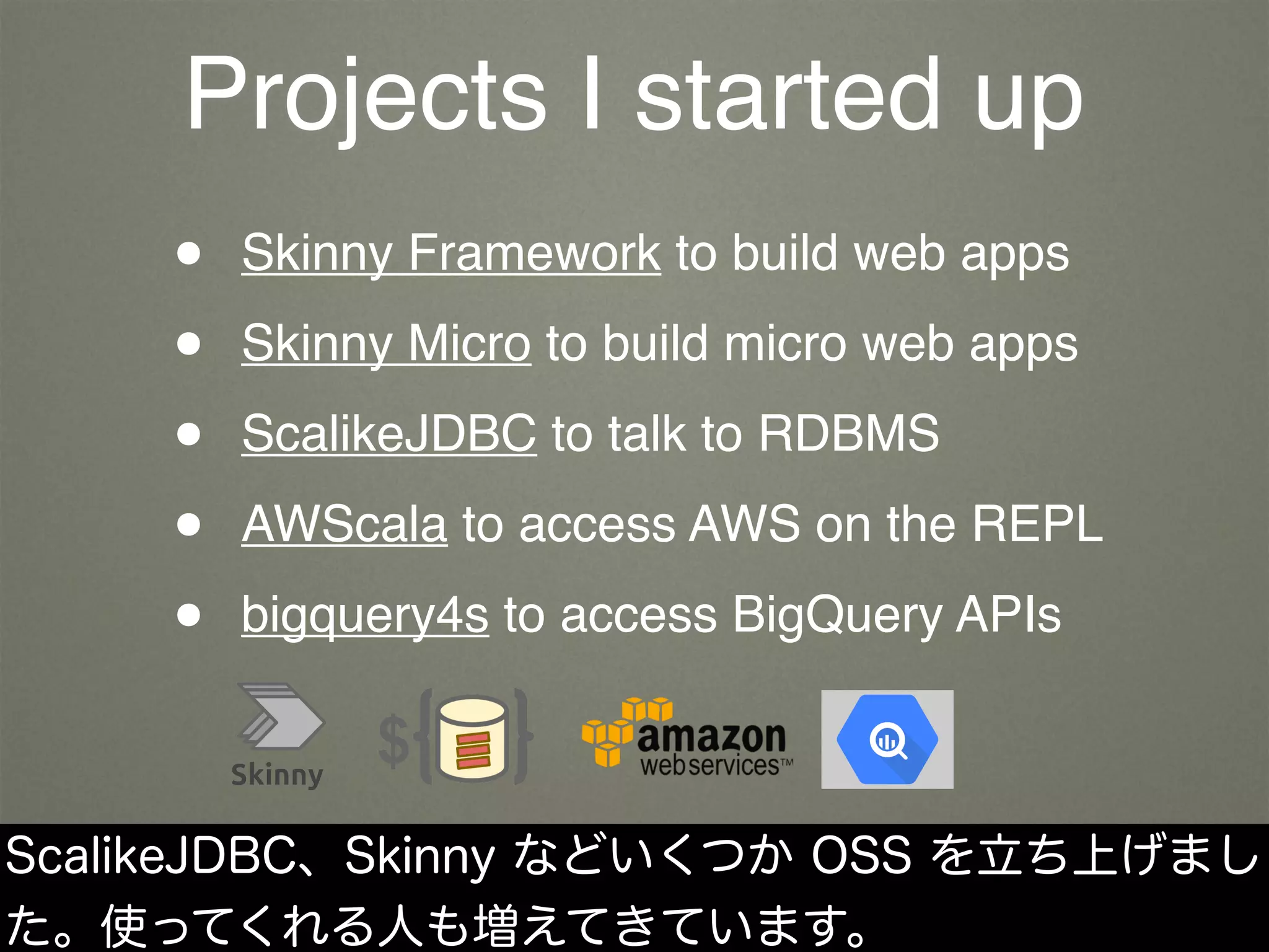 Projects I started up
• Skinny Framework to build web apps
• Skinny Micro to build micro web apps
• ScalikeJDBC to talk to RDBMS
• AWScala to access AWS on the REPL
• bigquery4s to access BigQuery APIs
ScalikeJDBC、Skinny などいくつか OSS を立ち上げまし
た。使ってくれる人も増えてきています。
 