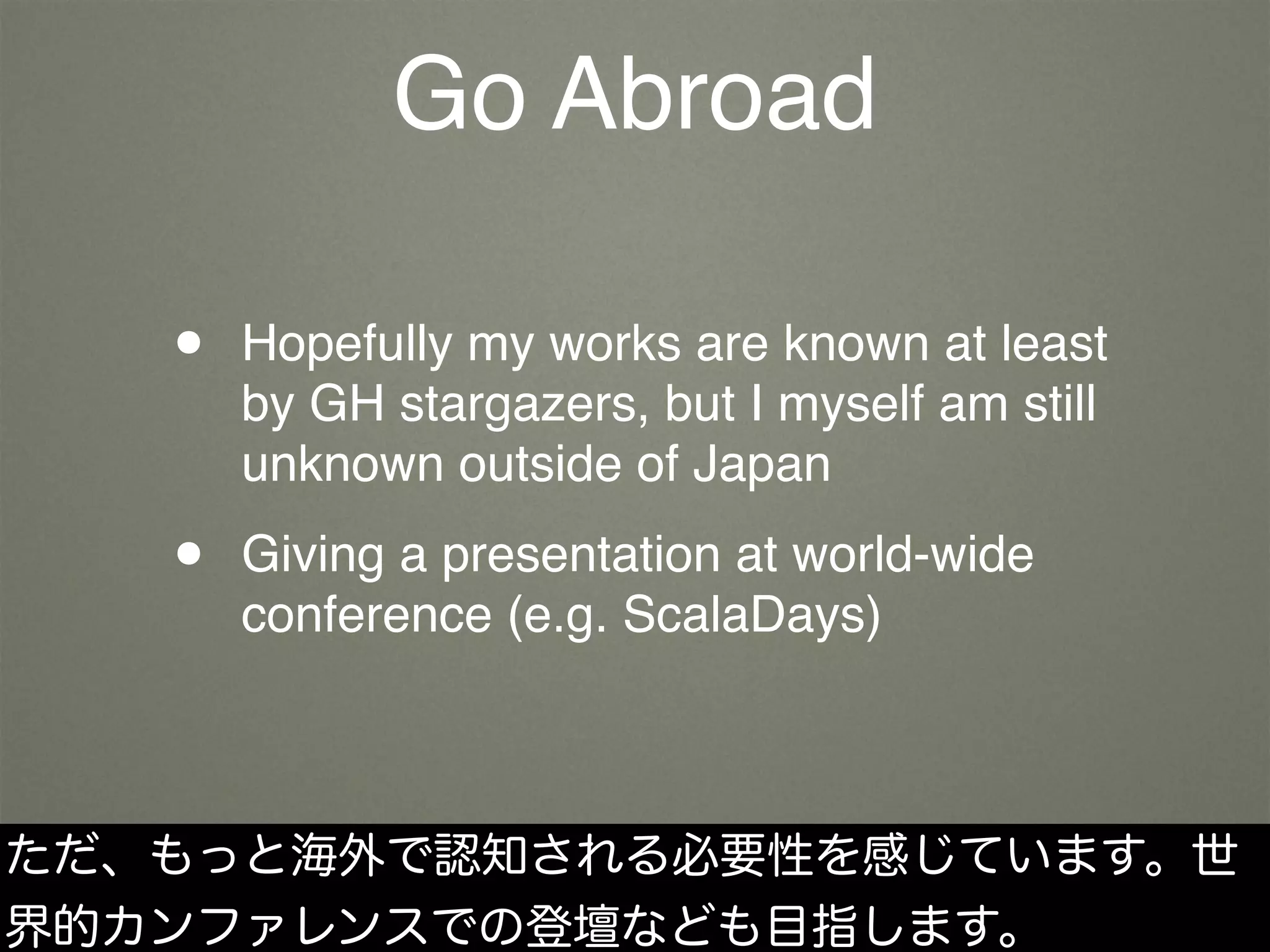 Go Abroad
• Hopefully my works are known at least
by GH stargazers, but I myself am still
unknown outside of Japan
• Giving a presentation at world-wide
conference (e.g. ScalaDays)
ただ、もっと海外で認知される必要性を感じています。世
界的カンファレンスでの登壇なども目指します。
 
