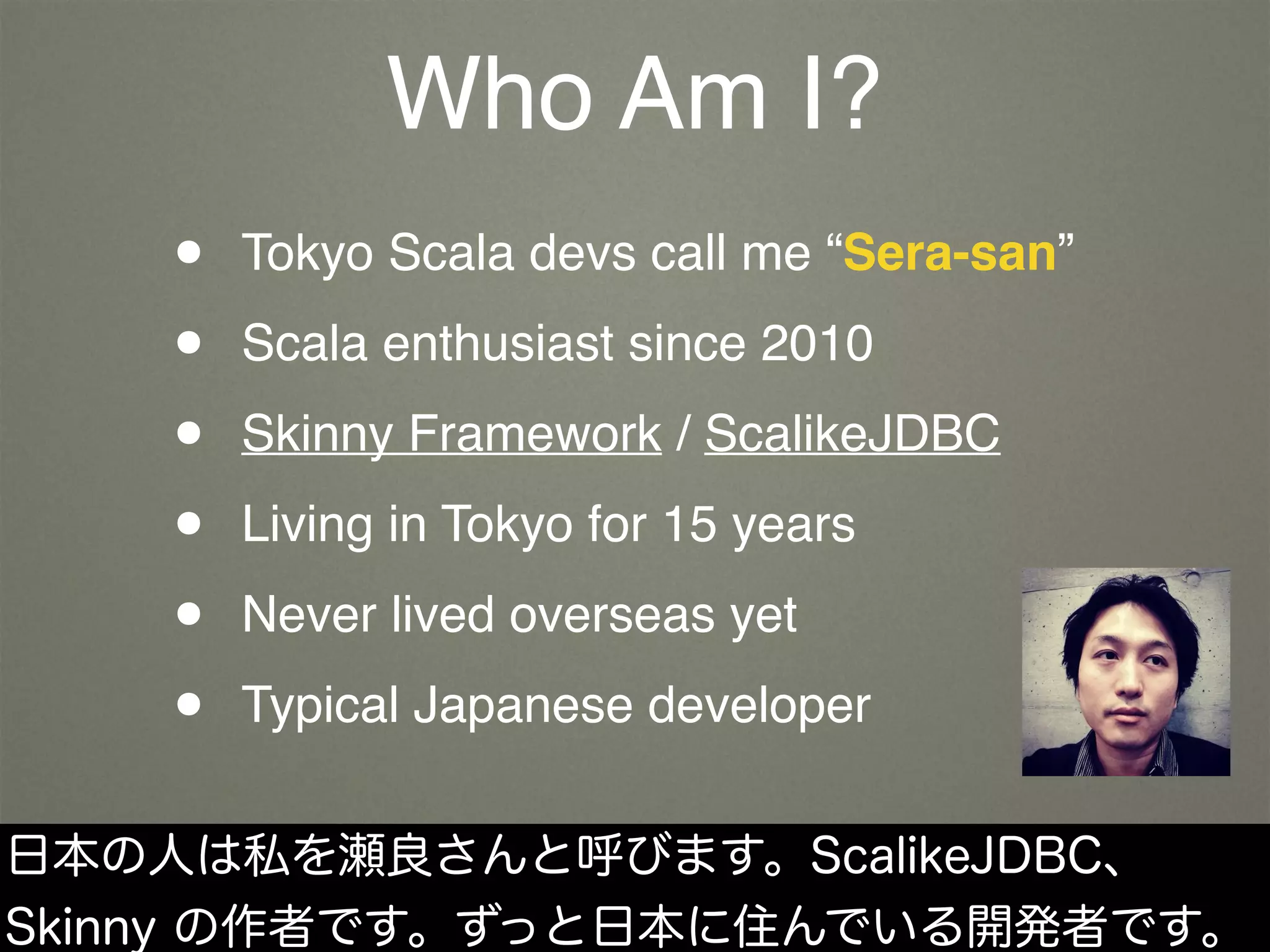 Who Am I?
• Tokyo Scala devs call me “Sera-san”
• Scala enthusiast since 2010
• Skinny Framework / ScalikeJDBC
• Living in Tokyo for 15 years
• Never lived overseas yet
• Typical Japanese developer
日本の人は私を瀬良さんと呼びます。ScalikeJDBC、
Skinny の作者です。ずっと日本に住んでいる開発者です。
 