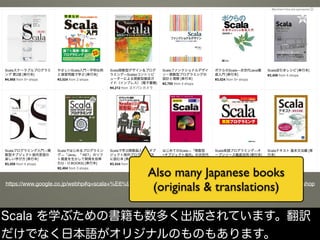 https://www.google.co.jp/webhp#q=scala+%E6%9C%AC&safe=off&tbs=vw:g,mr:1,cat:784,seller:6621179,p_ord:r&tbm=shop
Also many Japanese books
(originals & translations)
Scala を学ぶための書籍も数多く出版されています。翻訳
だけでなく日本語がオリジナルのものもあります。
 
