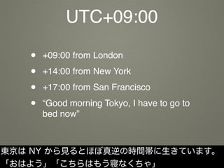 UTC+09:00
• +09:00 from London
• +14:00 from New York
• +17:00 from San Francisco
• “Good morning Tokyo, I have to go to
bed now”
東京は NY から見るとほぼ真逆の時間帯に生きています。
「おはよう」「こちらはもう寝なくちゃ」
 