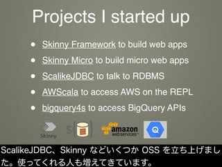 Projects I started up
• Skinny Framework to build web apps
• Skinny Micro to build micro web apps
• ScalikeJDBC to talk to...
