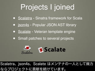 Projects I joined
• Scalatra - Sinatra framework for Scala
• json4s - Popular JSON AST library
• Scalate - Veteran template engine
• Small patches to several projects
Scalatra、json4s、Scalate はメンテナの一人として微力
ならプロジェクトに貢献を続けています。
 