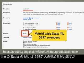 https://groups.google.com/forum/#!aboutgroup/scala-user
World wide Scala ML
5637 attendees
世界の Scala の ML は 5637 人の参加者がいますが
 