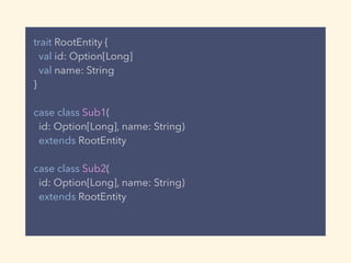 trait RootEntity {
val id: Option[Long]
val name: String
}
case class Sub1(
id: Option[Long], name: String)
extends RootEntity
case class Sub2(
id: Option[Long], name: String)
extends RootEntity
 