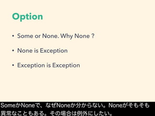 Option
• Some or None. Why None ?
• None is Exception
• Exception is Exception
SomeかNoneで、なぜNoneか分からない。Noneがそもそも
異常なこともある。その場合は例外にしたい。
 