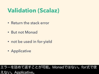 Validation (Scalaz)
• Return the stack error
• But not Monad
• not be used in for-yield
• Applicative
エラーを詰めて返すことが可能。Monadではない。for式で使
えない。Applicative。
 