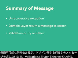 Summary of Message
• Unrecoverable exception
• Domain Layer return a message to screen
• Validation or Try or Either
復旧不可能な例外もあるが、ドメイン層から何らかのメッセー
ジを返したいとき、ValidationとTry(or Either)を使い分け。
 