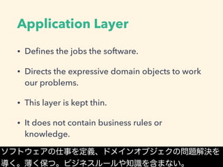 Application Layer
• Deﬁnes the jobs the software.
• Directs the expressive domain objects to work
our problems.
• This layer is kept thin.
• It does not contain business rules or
knowledge.
ソフトウェアの仕事を定義、ドメインオブジェクの問題解決を
導く。薄く保つ。ビジネスルールや知識を含まない。
 