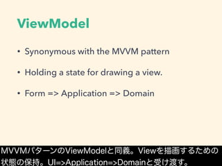 ViewModel
• Synonymous with the MVVM pattern
• Holding a state for drawing a view.
• Form => Application => Domain
MVVMパターンのViewModelと同義。Viewを描画するための
状態の保持。UI=>Application=>Domainと受け渡す。
 