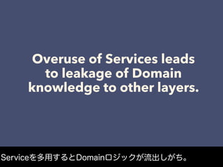 Overuse of Services leads
to leakage of Domain
knowledge to other layers.
Serviceを多用するとDomainロジックが流出しがち。
 