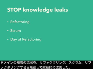STOP knowledge leaks
• Refactoring
• Scrum
• Day of Refactoring
ドメインの知識の流出を、リファクタリング、スクラム、リフ
ァクタリングする日を使って継続的に改善した。
 