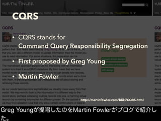 CQRS
• CQRS stands for  
Command Query Responsibility Segregation
• First proposed by Greg Young
• Martin Fowler
http://martinfowler.com/bliki/CQRS.html
Greg Youngが提唱したのをMartin Fowlerがブログで紹介し
た。
 