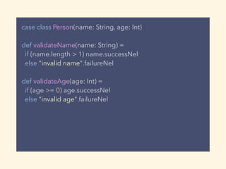 case class Person(name: String, age: Int)
def validateName(name: String) =
if (name.length > 1) name.successNel
else "invalid name".failureNel
def validateAge(age: Int) =
if (age >= 0) age.successNel
else "invalid age".failureNel
 