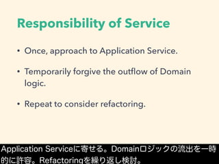 Responsibility of Service
• Once, approach to Application Service.
• Temporarily forgive the outﬂow of Domain
logic.
• Repeat to consider refactoring.
Application Serviceに寄せる。Domainロジックの流出を一時
的に許容。Refactoringを繰り返し検討。
 