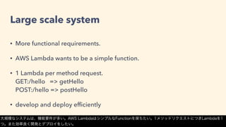 Large scale system
• More functional requirements.
• AWS Lambda wants to be a simple function.
• 1 Lambda per method request. 
GET:/hello => getHello 
POST:/hello => postHello
• develop and deploy efﬁciently
大規模なシステムは、機能要件が多い。AWS LambdaはシンプルなFunctionを保ちたい。1メソッドリクエストにつきLambdaを1
つ。また効率良く開発とデプロイをしたい。
 