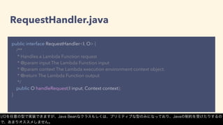 RequestHandler.java
public interface RequestHandler<I, O> {
/**
* Handles a Lambda Function request
* @param input The Lambda Function input
* @param context The Lambda execution environment context object.
* @return The Lambda Function output
*/
public O handleRequest(I input, Context context);
}
I/Oを任意の型で実装できますが、Java Beanなクラスもしくは、プリミティブな型のみになっており、Javaの制約を受けたりするの
で、あまりオススメしません。
 