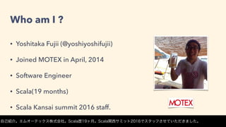 Who am I ?
• Yoshitaka Fujii (@yoshiyoshifujii)
• Joined MOTEX in April, 2014
• Software Engineer
• Scala(19 months)
• Scala Kansai summit 2016 staff.
自己紹介。エムオーテックス株式会社。Scala歴19ヶ月。Scala関西サミット2016でスタッフさせていただきました。
 