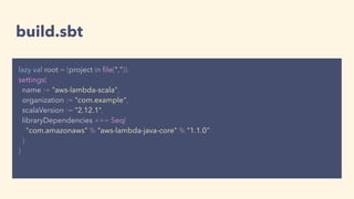 build.sbt
lazy val root = (project in ﬁle(".")).
settings(
name := "aws-lambda-scala",
organization := "com.example",
scalaVersion := "2.12.1",
libraryDependencies ++= Seq(
"com.amazonaws" % "aws-lambda-java-core" % "1.1.0"
)
)
 