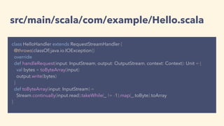 src/main/scala/com/example/Hello.scala
class HelloHandler extends RequestStreamHandler {
@throws(classOf[java.io.IOException])
override
def handleRequest(input: InputStream, output: OutputStream, context: Context): Unit = {
val bytes = toByteArray(input)
output.write(bytes)
}
def toByteArray(input: InputStream) =
Stream.continually(input.read).takeWhile(_ != -1).map(_.toByte).toArray
}
 