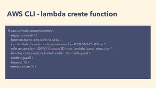 AWS CLI - lambda create function
$ aws lambda create-function 
--region us-east-1 
--function-name aws-lambda-scala 
--zip-ﬁle ﬁleb://aws-lambda-scala-assembly-0.1.0-SNAPSHOT.jar 
--role arn:aws:iam::${AWS Account ID}:role/lambda_basic_execution 
--handler com.example.HelloHandler::handleRequest 
--runtime java8 
--timeout 15 
--memory-size 512
 
