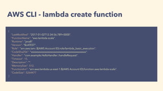 AWS CLI - lambda create function
{
"LastModiﬁed": "2017-01-02T12:34:56.789+0000",
"FunctionName": "aws-lambda-scala",
"Runtime": "java8",
"Version": "$LATEST",
"Role": "arn:aws:iam::${AWS Account ID}:role/lambda_basic_execution",
"CodeSha256": "xxxxxxxxxxxxxxxxxxxxxxxxxxxxxxxxxxxxxxxxxxxx",
"Handler": "com.example.HelloHandler::handleRequest",
"Timeout": 15,
"Description": "",
"MemorySize": 512,
"FunctionArn": "arn:aws:lambda:us-east-1:${AWS Account ID}:function:aws-lambda-scala",
"CodeSize": 5264477
}
 