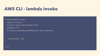 AWS CLI - lambda invoke
$ aws lambda invoke 
--region us-east-1 
--function-name aws-lambda-scala 
--payload 123 
--invocation-type RequestResponse /tmp/response
{
"StatusCode": 200
}
123
 