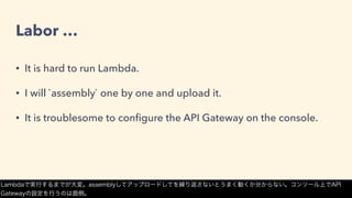 Labor …
• It is hard to run Lambda.
• I will `assembly` one by one and upload it.
• It is troublesome to conﬁgure the API Gateway on the console.
Lambdaで実行するまでが大変。assemblyしてアップロードしてを繰り返さないとうまく動くか分からない。コンソール上でAPI
Gatewayの設定を行うのは面倒。
 