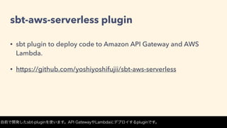 sbt-aws-serverless plugin
• sbt plugin to deploy code to Amazon API Gateway and AWS
Lambda.
• https://github.com/yoshiyoshifujii/sbt-aws-serverless
自前で開発したsbt-pluginを使います。API GatewayやLambdaにデプロイするpluginです。
 