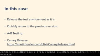 in this case
• Release the test environment as it is.
• Quickly return to the previous version.
• A/B Testing.
• Canary Release. 
https://martinfowler.com/bliki/CanaryRelease.html
この方式なら、テストした環境をそのままリリースできる。すぐに前のバージョンに戻すことができる。A/Bテストや、カナリア・リ
リースに使える。
 
