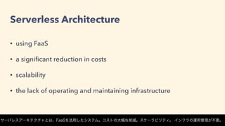 Serverless Architecture
• using FaaS
• a signiﬁcant reduction in costs
• scalability
• the lack of operating and maintaining infrastructure
サーバレスアーキテクチャとは、FaaSを活用したシステム。コストの大幅な削減。スケーラビリティ。 インフラの運用管理が不要。
 
