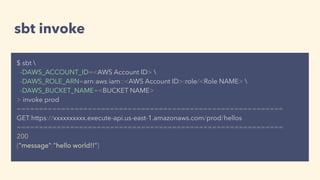 sbt invoke
$ sbt 
-DAWS_ACCOUNT_ID=<AWS Account ID> 
-DAWS_ROLE_ARN=arn:aws:iam::<AWS Account ID>:role/<Role NAME> 
-DAWS_BUCKET_NAME=<BUCKET NAME>
> invoke prod
============================================================
GET:https://xxxxxxxxxx.execute-api.us-east-1.amazonaws.com/prod/hellos
============================================================
200
{"message":"hello world!!"}
 