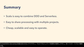 Summary
• Scala is easy to combine DDD and Serverless.
• Easy to share processing with multiple projects.
• Cheap, scalable and easy to operate.
ScalaはDDDとServerlessを組み合わせるとやりやすい。マルチプロジェクトで処理を共通化しやすい。安くてスケーラブルで運用
が楽。
 