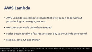 AWS Lambda
• AWS Lambda is a compute service that lets you run code without
provisioning or managing servers.
• executes your code only when needed.
• scales automatically, a few requests per day to thousands per second.
• Node.js, Java, C# and Python
AWS Lambda はサーバーをプロビジョニングしたり管理しなくてもコードを実行できるコンピューティングサービスです。必要な
ときにコードを実行し、自動的にスケールします。
 