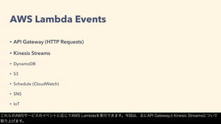 AWS Lambda Events
• API Gateway (HTTP Requests)
• Kinesis Streams
• DynamoDB
• S3
• Schedule (CloudWatch)
• SNS
• IoT
これらのAWSサービスのイベントに応じてAWS Lambdaを実行できます。今回は、主にAPI GatewayとKinesis Streamsについて
取り上げます。
 
