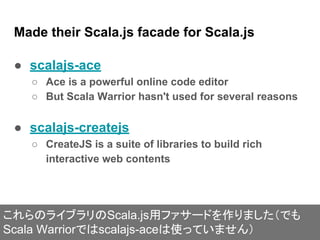 Made their Scala.js facade for Scala.js
● scalajs-ace
○ Ace is a powerful online code editor
○ But Scala Warrior hasn't used for several reasons
● scalajs-createjs
○ CreateJS is a suite of libraries to build rich
interactive web contents
これらのライブラリのScala.js用ファサードを作りました（でも
Scala Warriorではscalajs-aceは使っていません）
 
