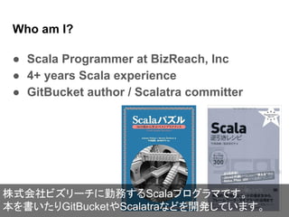 Who am I?
● Scala Programmer at BizReach, Inc
● 4+ years Scala experience
● GitBucket author / Scalatra committer
株式会社ビズリーチに勤務するScalaプログラマです。
本を書いたりGitBucketやScalatraなどを開発しています。
 