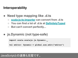 Interoperability
● Need type mapping like .d.ts
○ scala-js-ts-importer can convert from .d.ts
○ You can find a lot of .d.ts at DefinitelyTyped
○ But can't convert perfectly...
● js.Dynamic (not type-safe)
import scala.scalajs.js.Dynamic._
val editor: Dynamic = global.ace.edit("editor")
JavaScriptとの連携も完璧です。
 