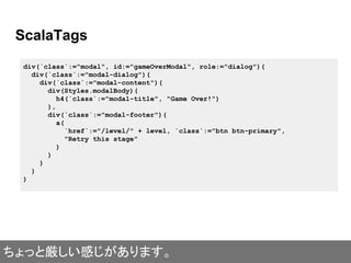 ScalaTags
div(`class`:="modal", id:="gameOverModal", role:="dialog")(
div(`class`:="modal-dialog")(
div(`class`:="modal-content")(
div(Styles.modalBody)(
h4(`class`:="modal-title", "Game Over!")
),
div(`class`:="modal-footer")(
a(
`href`:="/level/" + level, `class`:="btn btn-primary",
"Retry this stage"
)
)
)
)
)
ちょっと厳しい感じがあります。
 