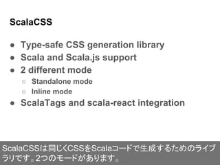 ScalaCSS
● Type-safe CSS generation library
● Scala and Scala.js support
● 2 different mode
○ Standalone mode
○ Inline mode
● ScalaTags and scala-react integration
ScalaCSSは同じくCSSをScalaコードで生成するためのライブ
ラリです。2つのモードがあります。
 