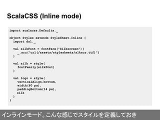 ScalaCSS (Inline mode)
import scalacss.Defaults._
object Styles extends StyleSheet.Inline {
import dsl._
val silkFont = fontFace("Silkscreen")(
_.src("url(/assets/stylesheets/slkscr.ttf)")
)
val silk = style(
fontFamily(silkFont)
)
val logo = style(
verticalAlign.bottom,
width(60 px),
paddingBottom(14 px),
silk
)
}
インラインモード。こんな感じでスタイルを定義しておき
 