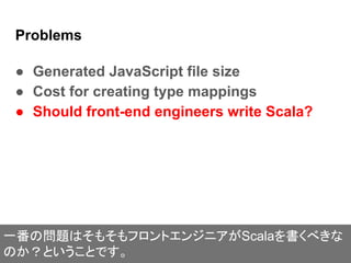 Problems
● Generated JavaScript file size
● Cost for creating type mappings
● Should front-end engineers write Scala?
一番の問題はそもそもフロントエンジニアがScalaを書くべきな
のか？ということです。
 
