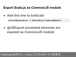 ● Add this line to build.sbt
● @JSExport annotated elements are
expoted as CommonJS module
Export Scala.js as CommonJS module
scalaJSModuleKind := ModuleKind.CommonJSModule
CommonJSモジュールとしてエクスポートできます。
 